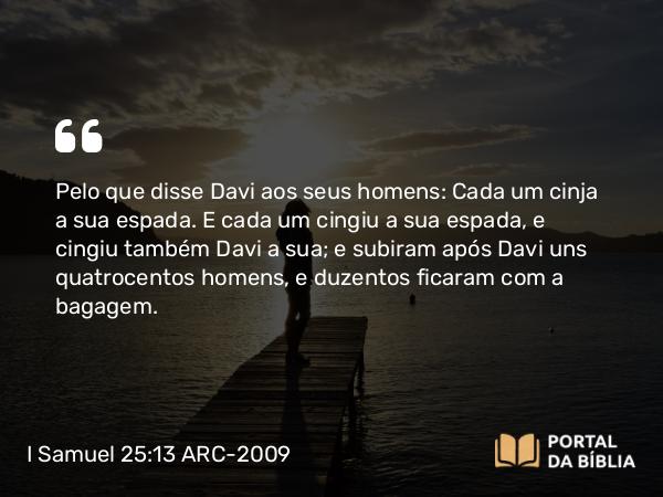 I Samuel 25:13 ARC-2009 - Pelo que disse Davi aos seus homens: Cada um cinja a sua espada. E cada um cingiu a sua espada, e cingiu também Davi a sua; e subiram após Davi uns quatrocentos homens, e duzentos ficaram com a bagagem.