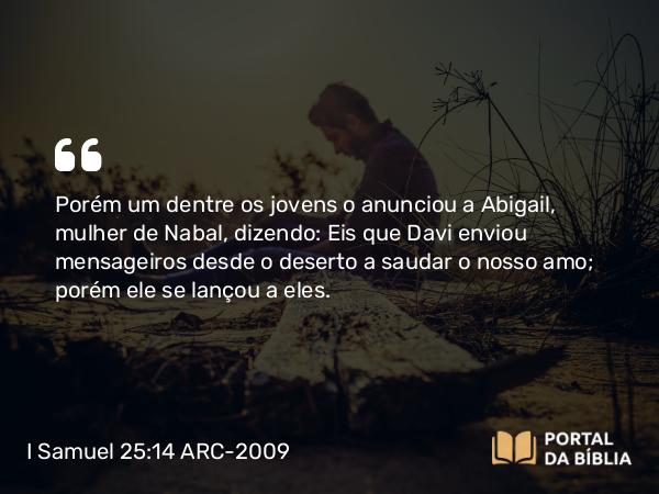 I Samuel 25:14 ARC-2009 - Porém um dentre os jovens o anunciou a Abigail, mulher de Nabal, dizendo: Eis que Davi enviou mensageiros desde o deserto a saudar o nosso amo; porém ele se lançou a eles.