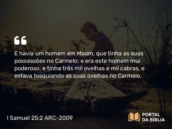 I Samuel 25:2 ARC-2009 - E havia um homem em Maom, que tinha as suas possessões no Carmelo; e era este homem mui poderoso, e tinha três mil ovelhas e mil cabras, e estava tosquiando as suas ovelhas no Carmelo.