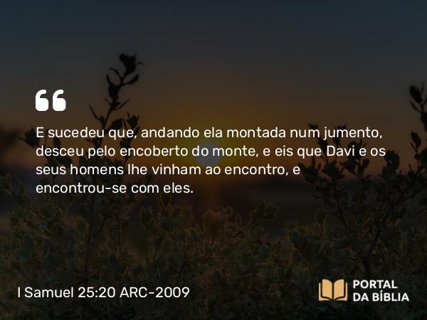 I Samuel 25:20 ARC-2009 - E sucedeu que, andando ela montada num jumento, desceu pelo encoberto do monte, e eis que Davi e os seus homens lhe vinham ao encontro, e encontrou-se com eles.