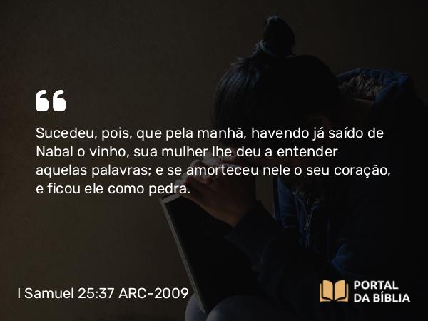 I Samuel 25:37 ARC-2009 - Sucedeu, pois, que pela manhã, havendo já saído de Nabal o vinho, sua mulher lhe deu a entender aquelas palavras; e se amorteceu nele o seu coração, e ficou ele como pedra.