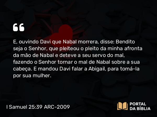 I Samuel 25:39 ARC-2009 - E, ouvindo Davi que Nabal morrera, disse: Bendito seja o Senhor, que pleiteou o pleito da minha afronta da mão de Nabal e deteve a seu servo do mal, fazendo o Senhor tornar o mal de Nabal sobre a sua cabeça. E mandou Davi falar a Abigail, para tomá-la por sua mulher.