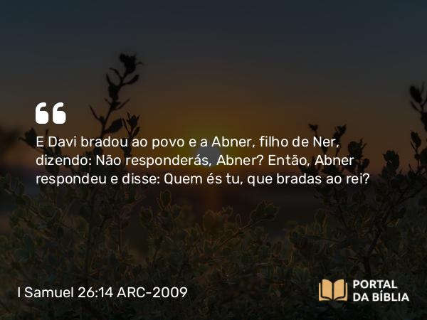 I Samuel 26:14 ARC-2009 - E Davi bradou ao povo e a Abner, filho de Ner, dizendo: Não responderás, Abner? Então, Abner respondeu e disse: Quem és tu, que bradas ao rei?