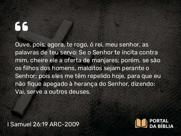 I Samuel 26:19 ARC-2009 - Ouve, pois, agora, te rogo, ó rei, meu senhor, as palavras de teu servo: Se o Senhor te incita contra mim, cheire ele a oferta de manjares; porém, se são os filhos dos homens, malditos sejam perante o Senhor; pois eles me têm repelido hoje, para que eu não fique apegado à herança do Senhor, dizendo: Vai, serve a outros deuses.