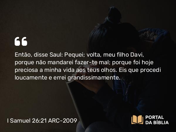 I Samuel 26:21 ARC-2009 - Então, disse Saul: Pequei; volta, meu filho Davi, porque não mandarei fazer-te mal; porque foi hoje preciosa a minha vida aos teus olhos. Eis que procedi loucamente e errei grandissimamente.