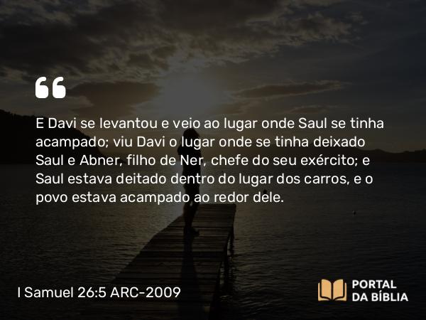 I Samuel 26:5 ARC-2009 - E Davi se levantou e veio ao lugar onde Saul se tinha acampado; viu Davi o lugar onde se tinha deixado Saul e Abner, filho de Ner, chefe do seu exército; e Saul estava deitado dentro do lugar dos carros, e o povo estava acampado ao redor dele.