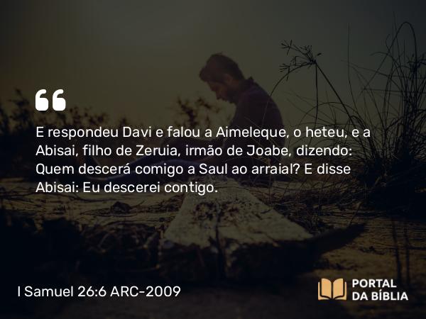 I Samuel 26:6 ARC-2009 - E respondeu Davi e falou a Aimeleque, o heteu, e a Abisai, filho de Zeruia, irmão de Joabe, dizendo: Quem descerá comigo a Saul ao arraial? E disse Abisai: Eu descerei contigo.