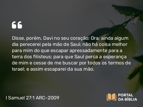 I Samuel 27:1 ARC-2009 - Disse, porém, Davi no seu coração: Ora, ainda algum dia perecerei pela mão de Saul; não há coisa melhor para mim do que escapar apressadamente para a terra dos filisteus; para que Saul perca a esperança de mim e cesse de me buscar por todos os termos de Israel; e assim escaparei da sua mão.