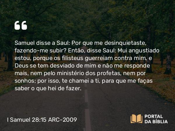 I Samuel 28:15 ARC-2009 - Samuel disse a Saul: Por que me desinquietaste, fazendo-me subir? Então, disse Saul: Mui angustiado estou, porque os filisteus guerreiam contra mim, e Deus se tem desviado de mim e não me responde mais, nem pelo ministério dos profetas, nem por sonhos; por isso, te chamei a ti, para que me faças saber o que hei de fazer.