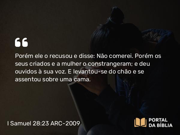 I Samuel 28:23 ARC-2009 - Porém ele o recusou e disse: Não comerei. Porém os seus criados e a mulher o constrangeram; e deu ouvidos à sua voz. E levantou-se do chão e se assentou sobre uma cama.