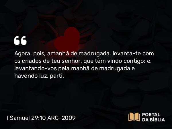 I Samuel 29:10 ARC-2009 - Agora, pois, amanhã de madrugada, levanta-te com os criados de teu senhor, que têm vindo contigo; e, levantando-vos pela manhã de madrugada e havendo luz, parti.