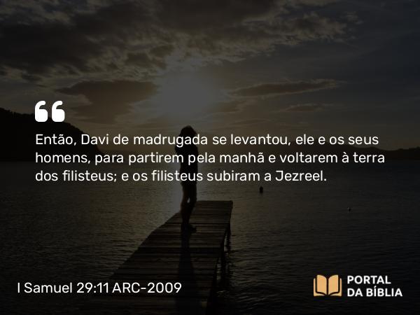 I Samuel 29:11 ARC-2009 - Então, Davi de madrugada se levantou, ele e os seus homens, para partirem pela manhã e voltarem à terra dos filisteus; e os filisteus subiram a Jezreel.