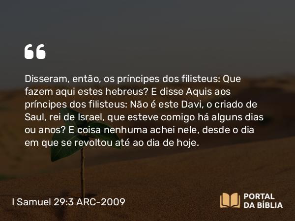 I Samuel 29:3 ARC-2009 - Disseram, então, os príncipes dos filisteus: Que fazem aqui estes hebreus? E disse Aquis aos príncipes dos filisteus: Não é este Davi, o criado de Saul, rei de Israel, que esteve comigo há alguns dias ou anos? E coisa nenhuma achei nele, desde o dia em que se revoltou até ao dia de hoje.