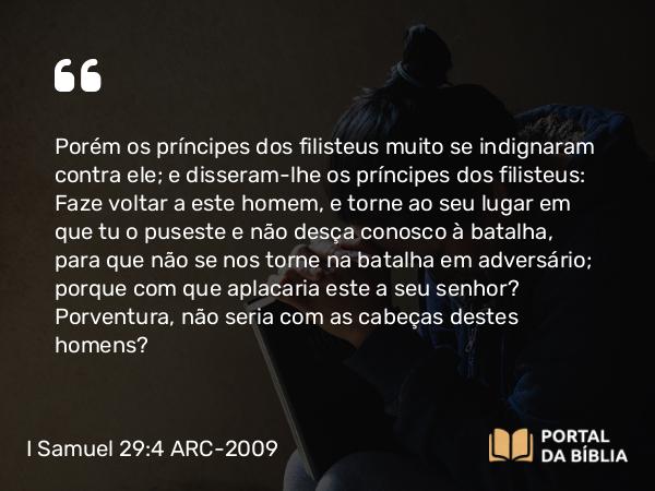 I Samuel 29:4 ARC-2009 - Porém os príncipes dos filisteus muito se indignaram contra ele; e disseram-lhe os príncipes dos filisteus: Faze voltar a este homem, e torne ao seu lugar em que tu o puseste e não desça conosco à batalha, para que não se nos torne na batalha em adversário; porque com que aplacaria este a seu senhor? Porventura, não seria com as cabeças destes homens?