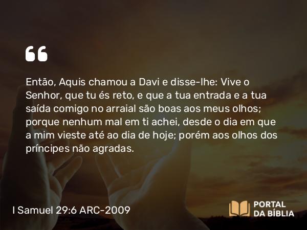 I Samuel 29:6 ARC-2009 - Então, Aquis chamou a Davi e disse-lhe: Vive o Senhor, que tu és reto, e que a tua entrada e a tua saída comigo no arraial são boas aos meus olhos; porque nenhum mal em ti achei, desde o dia em que a mim vieste até ao dia de hoje; porém aos olhos dos príncipes não agradas.