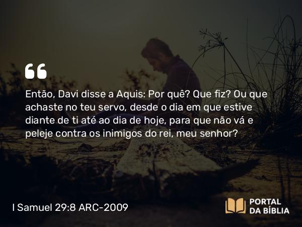 I Samuel 29:8 ARC-2009 - Então, Davi disse a Aquis: Por quê? Que fiz? Ou que achaste no teu servo, desde o dia em que estive diante de ti até ao dia de hoje, para que não vá e peleje contra os inimigos do rei, meu senhor?