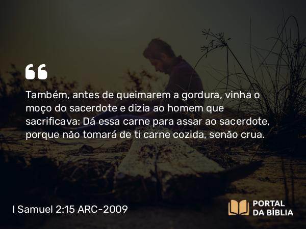 I Samuel 2:15 ARC-2009 - Também, antes de queimarem a gordura, vinha o moço do sacerdote e dizia ao homem que sacrificava: Dá essa carne para assar ao sacerdote, porque não tomará de ti carne cozida, senão crua.