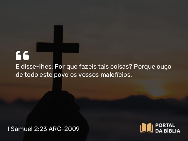 I Samuel 2:23 ARC-2009 - E disse-lhes: Por que fazeis tais coisas? Porque ouço de todo este povo os vossos malefícios.