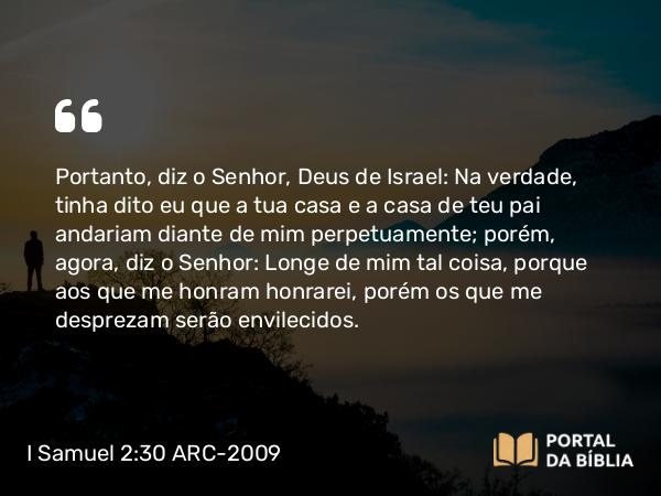 I Samuel 2:30 ARC-2009 - Portanto, diz o Senhor, Deus de Israel: Na verdade, tinha dito eu que a tua casa e a casa de teu pai andariam diante de mim perpetuamente; porém, agora, diz o Senhor: Longe de mim tal coisa, porque aos que me honram honrarei, porém os que me desprezam serão envilecidos.