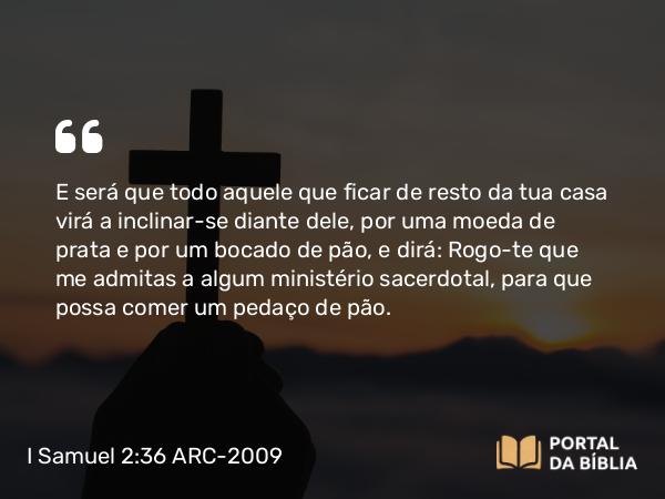 I Samuel 2:36 ARC-2009 - E será que todo aquele que ficar de resto da tua casa virá a inclinar-se diante dele, por uma moeda de prata e por um bocado de pão, e dirá: Rogo-te que me admitas a algum ministério sacerdotal, para que possa comer um pedaço de pão.