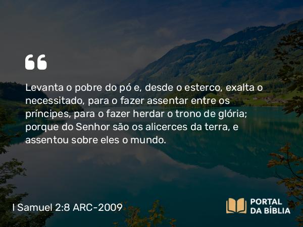 I Samuel 2:8 ARC-2009 - Levanta o pobre do pó e, desde o esterco, exalta o necessitado, para o fazer assentar entre os príncipes, para o fazer herdar o trono de glória; porque do Senhor são os alicerces da terra, e assentou sobre eles o mundo.