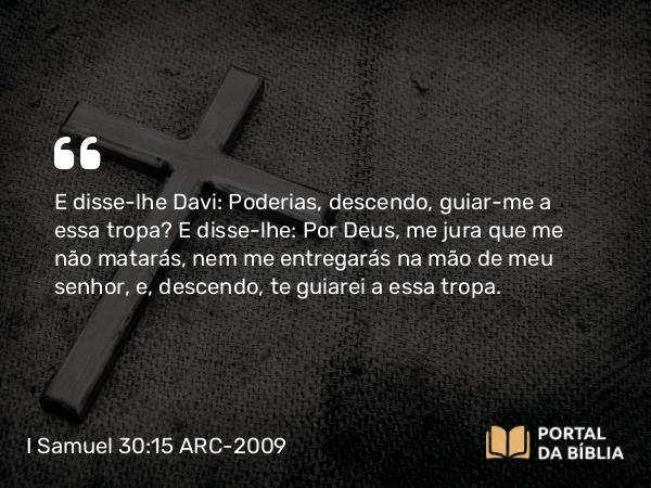 I Samuel 30:15 ARC-2009 - E disse-lhe Davi: Poderias, descendo, guiar-me a essa tropa? E disse-lhe: Por Deus, me jura que me não matarás, nem me entregarás na mão de meu senhor, e, descendo, te guiarei a essa tropa.