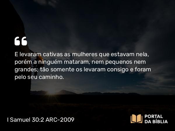 I Samuel 30:2 ARC-2009 - E levaram cativas as mulheres que estavam nela, porém a ninguém mataram, nem pequenos nem grandes; tão somente os levaram consigo e foram pelo seu caminho.