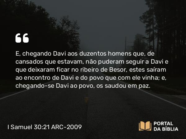 I Samuel 30:21 ARC-2009 - E, chegando Davi aos duzentos homens que, de cansados que estavam, não puderam seguir a Davi e que deixaram ficar no ribeiro de Besor, estes saíram ao encontro de Davi e do povo que com ele vinha; e, chegando-se Davi ao povo, os saudou em paz.