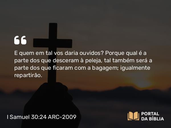 I Samuel 30:24 ARC-2009 - E quem em tal vos daria ouvidos? Porque qual é a parte dos que desceram à peleja, tal também será a parte dos que ficaram com a bagagem; igualmente repartirão.