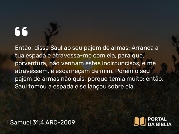 I Samuel 31:4 ARC-2009 - Então, disse Saul ao seu pajem de armas: Arranca a tua espada e atravessa-me com ela, para que, porventura, não venham estes incircuncisos, e me atravessem, e escarneçam de mim. Porém o seu pajem de armas não quis, porque temia muito; então, Saul tomou a espada e se lançou sobre ela.