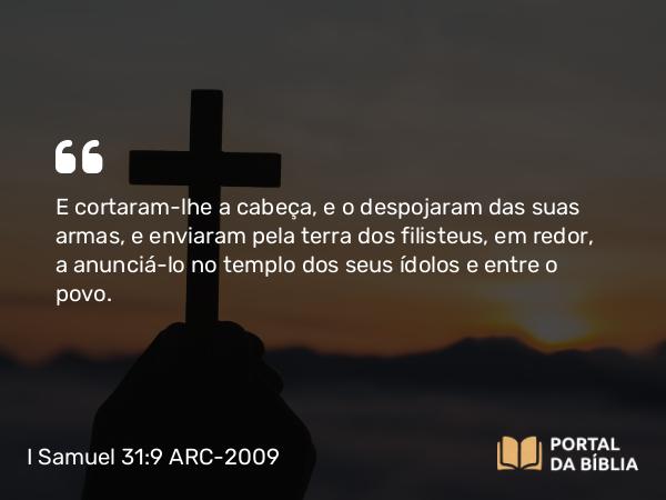 I Samuel 31:9 ARC-2009 - E cortaram-lhe a cabeça, e o despojaram das suas armas, e enviaram pela terra dos filisteus, em redor, a anunciá-lo no templo dos seus ídolos e entre o povo.