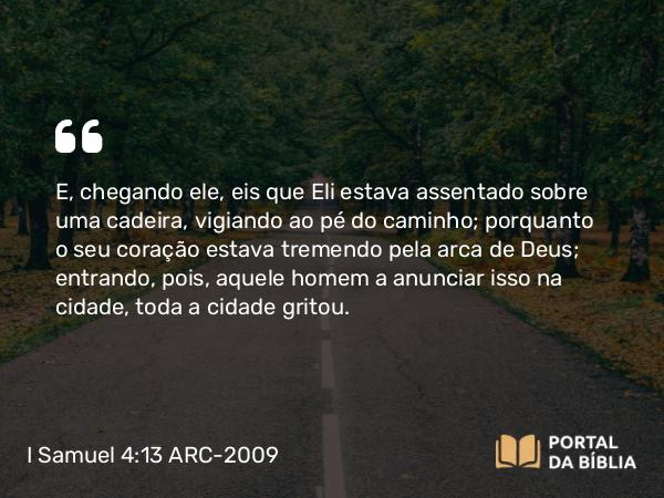 I Samuel 4:13 ARC-2009 - E, chegando ele, eis que Eli estava assentado sobre uma cadeira, vigiando ao pé do caminho; porquanto o seu coração estava tremendo pela arca de Deus; entrando, pois, aquele homem a anunciar isso na cidade, toda a cidade gritou.