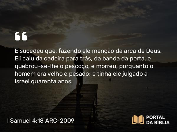 I Samuel 4:18 ARC-2009 - E sucedeu que, fazendo ele menção da arca de Deus, Eli caiu da cadeira para trás, da banda da porta, e quebrou-se-lhe o pescoço, e morreu, porquanto o homem era velho e pesado; e tinha ele julgado a Israel quarenta anos.