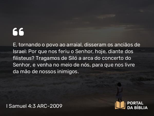 I Samuel 4:3-4 ARC-2009 - E, tornando o povo ao arraial, disseram os anciãos de Israel: Por que nos feriu o Senhor, hoje, diante dos filisteus? Tragamos de Siló a arca do concerto do Senhor, e venha no meio de nós, para que nos livre da mão de nossos inimigos.