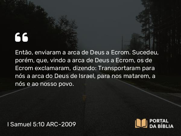 I Samuel 5:10 ARC-2009 - Então, enviaram a arca de Deus a Ecrom. Sucedeu, porém, que, vindo a arca de Deus a Ecrom, os de Ecrom exclamaram, dizendo: Transportaram para nós a arca do Deus de Israel, para nos matarem, a nós e ao nosso povo.