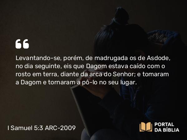 I Samuel 5:3 ARC-2009 - Levantando-se, porém, de madrugada os de Asdode, no dia seguinte, eis que Dagom estava caído com o rosto em terra, diante da arca do Senhor; e tomaram a Dagom e tornaram a pô-lo no seu lugar.