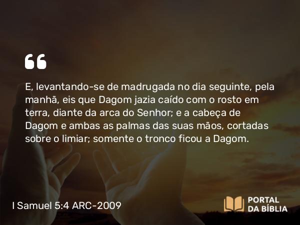 I Samuel 5:4 ARC-2009 - E, levantando-se de madrugada no dia seguinte, pela manhã, eis que Dagom jazia caído com o rosto em terra, diante da arca do Senhor; e a cabeça de Dagom e ambas as palmas das suas mãos, cortadas sobre o limiar; somente o tronco ficou a Dagom.