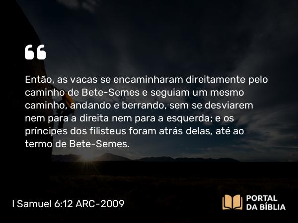 I Samuel 6:12 ARC-2009 - Então, as vacas se encaminharam direitamente pelo caminho de Bete-Semes e seguiam um mesmo caminho, andando e berrando, sem se desviarem nem para a direita nem para a esquerda; e os príncipes dos filisteus foram atrás delas, até ao termo de Bete-Semes.