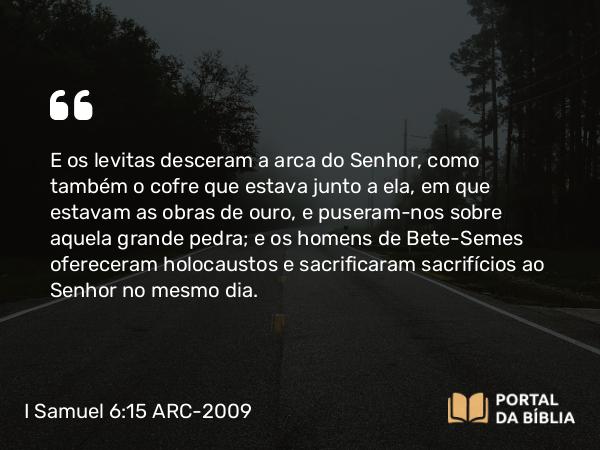 I Samuel 6:15 ARC-2009 - E os levitas desceram a arca do Senhor, como também o cofre que estava junto a ela, em que estavam as obras de ouro, e puseram- nos sobre aquela grande pedra; e os homens de Bete-Semes ofereceram holocaustos e sacrificaram sacrifícios ao Senhor no mesmo dia.