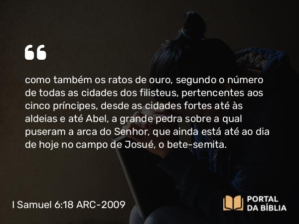 I Samuel 6:18 ARC-2009 - como também os ratos de ouro, segundo o número de todas as cidades dos filisteus, pertencentes aos cinco príncipes, desde as cidades fortes até às aldeias e até Abel, a grande pedra sobre a qual puseram a arca do Senhor, que ainda está até ao dia de hoje no campo de Josué, o bete-semita.