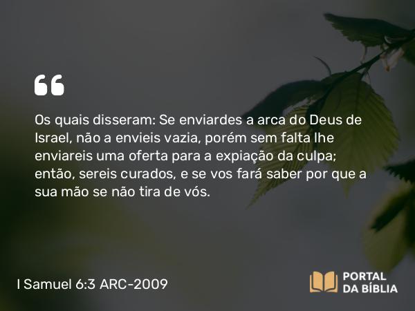 I Samuel 6:3 ARC-2009 - Os quais disseram: Se enviardes a arca do Deus de Israel, não a envieis vazia, porém sem falta lhe enviareis uma oferta para a expiação da culpa; então, sereis curados, e se vos fará saber por que a sua mão se não tira de vós.