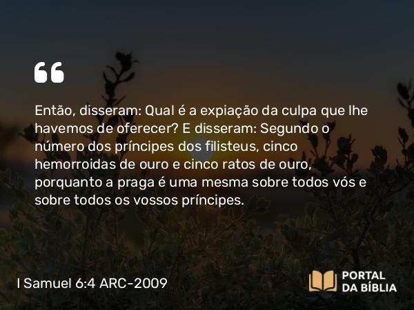 I Samuel 6:4 ARC-2009 - Então, disseram: Qual é a expiação da culpa que lhe havemos de oferecer? E disseram: Segundo o número dos príncipes dos filisteus, cinco hemorroidas de ouro e cinco ratos de ouro, porquanto a praga é uma mesma sobre todos vós e sobre todos os vossos príncipes.