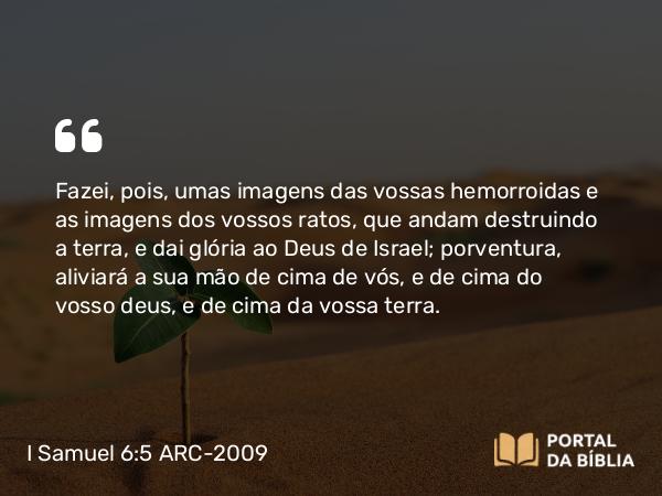 I Samuel 6:5 ARC-2009 - Fazei, pois, umas imagens das vossas hemorroidas e as imagens dos vossos ratos, que andam destruindo a terra, e dai glória ao Deus de Israel; porventura, aliviará a sua mão de cima de vós, e de cima do vosso deus, e de cima da vossa terra.