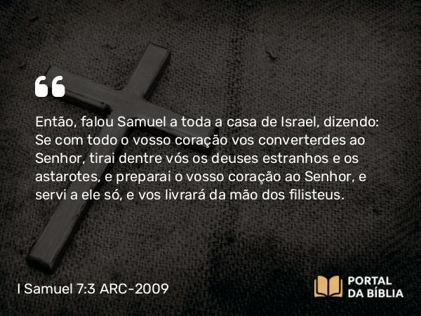 I Samuel 7:3 ARC-2009 - Então, falou Samuel a toda a casa de Israel, dizendo: Se com todo o vosso coração vos converterdes ao Senhor, tirai dentre vós os deuses estranhos e os astarotes, e preparai o vosso coração ao Senhor, e servi a ele só, e vos livrará da mão dos filisteus.