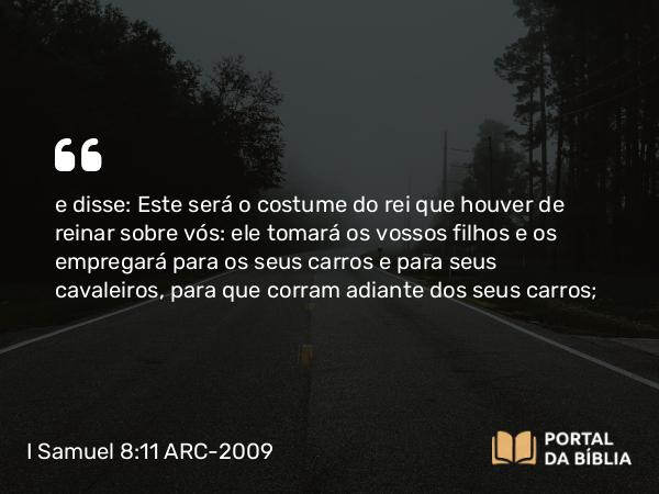 I Samuel 8:11 ARC-2009 - e disse: Este será o costume do rei que houver de reinar sobre vós: ele tomará os vossos filhos e os empregará para os seus carros e para seus cavaleiros, para que corram adiante dos seus carros;