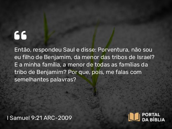 I Samuel 9:21 ARC-2009 - Então, respondeu Saul e disse: Porventura, não sou eu filho de Benjamim, da menor das tribos de Israel? E a minha família, a menor de todas as famílias da tribo de Benjamim? Por que, pois, me falas com semelhantes palavras?