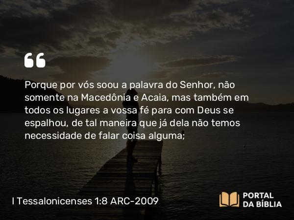 I Tessalonicenses 1:8 ARC-2009 - Porque por vós soou a palavra do Senhor, não somente na Macedônia e Acaia, mas também em todos os lugares a vossa fé para com Deus se espalhou, de tal maneira que já dela não temos necessidade de falar coisa alguma;