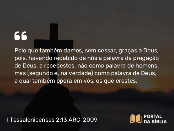 I Tessalonicenses 2:13 ARC-2009 - Pelo que também damos, sem cessar, graças a Deus, pois, havendo recebido de nós a palavra da pregação de Deus, a recebestes, não como palavra de homens, mas (segundo é, na verdade) como palavra de Deus, a qual também opera em vós, os que crestes.