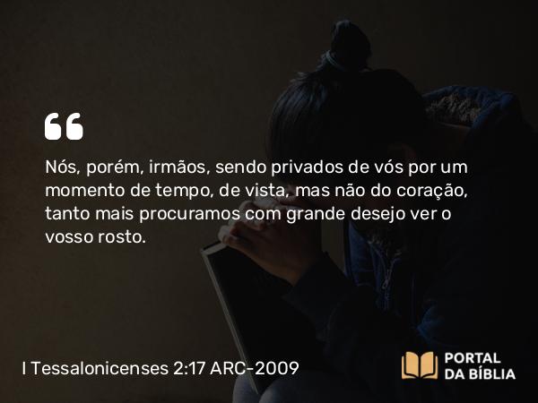 I Tessalonicenses 2:17 ARC-2009 - Nós, porém, irmãos, sendo privados de vós por um momento de tempo, de vista, mas não do coração, tanto mais procuramos com grande desejo ver o vosso rosto.