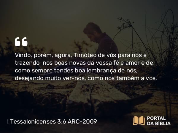 I Tessalonicenses 3:6 ARC-2009 - Vindo, porém, agora, Timóteo de vós para nós e trazendo-nos boas novas da vossa fé e amor e de como sempre tendes boa lembrança de nós, desejando muito ver-nos, como nós também a vós,